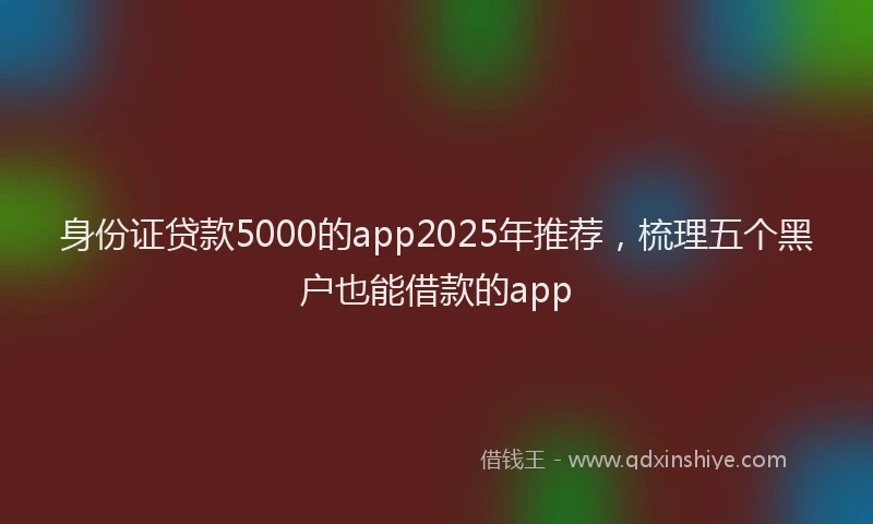 身份证贷款5000的app2025年推荐，梳理五个黑户也能借款的app