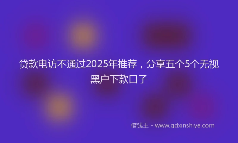 贷款电访不通过2025年推荐，分享五个5个无视黑户下款口子
