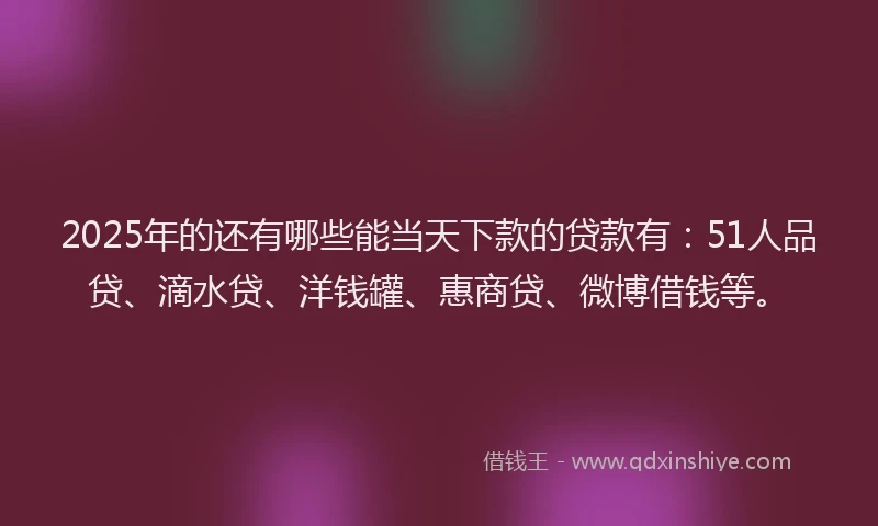 2025年的还有哪些能当天下款的贷款有：51人品贷、滴水贷、洋钱罐、惠商贷、微博借钱等。