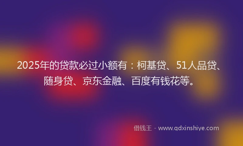 2025年的贷款必过小额有：柯基贷、51人品贷、随身贷、京东金融、百度有钱花等。