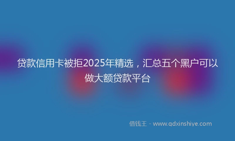 贷款信用卡被拒2025年精选，汇总五个黑户可以做大额贷款平台
