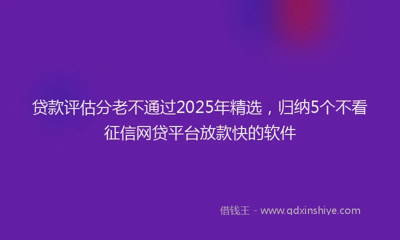 贷款评估分老不通过2025年精选，归纳5个不看征信网贷平台放款快的软件