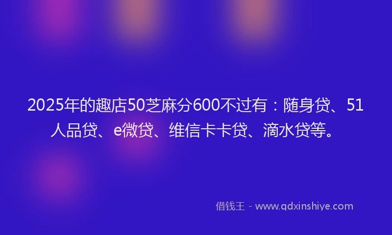 2025年的趣店50芝麻分600不过有：随身贷、51人品贷、e微贷、维信卡卡贷、滴水贷等。