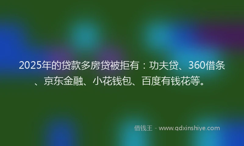 2025年的贷款多房贷被拒有：功夫贷、360借条、京东金融、小花钱包、百度有钱花等。