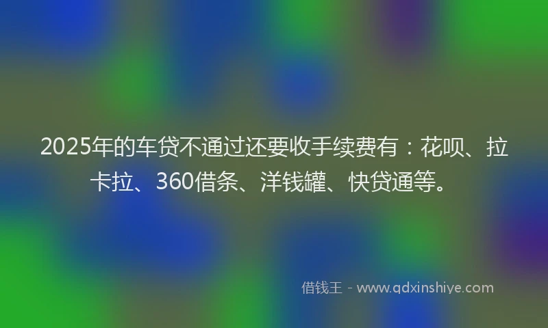 2025年的车贷不通过还要收手续费有：花呗、拉卡拉、360借条、洋钱罐、快贷通等。