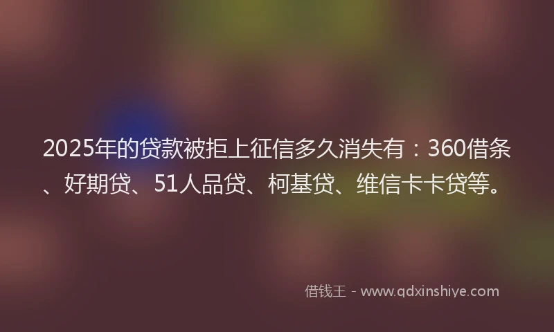2025年的贷款被拒上征信多久消失有：360借条、好期贷、51人品贷、柯基贷、维信卡卡贷等。