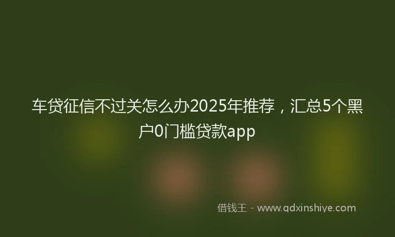 车贷征信不过关怎么办2025年推荐，汇总5个黑户0门槛贷款app