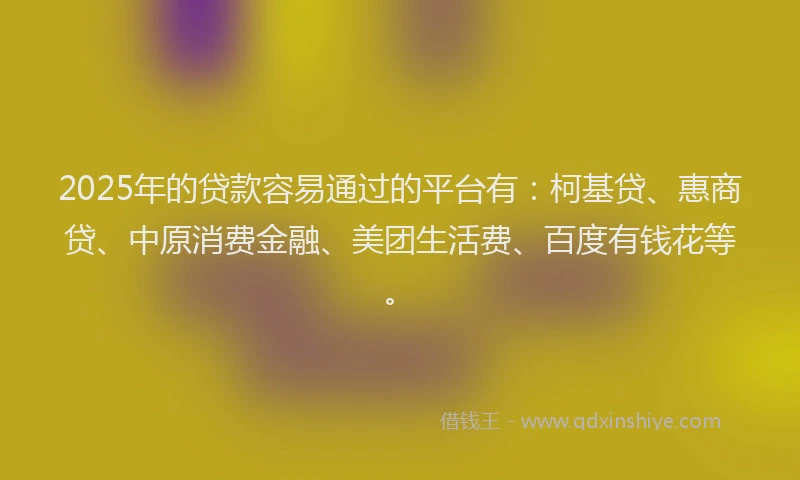 2025年的贷款容易通过的平台有：柯基贷、惠商贷、中原消费金融、美团生活费、百度有钱花等。