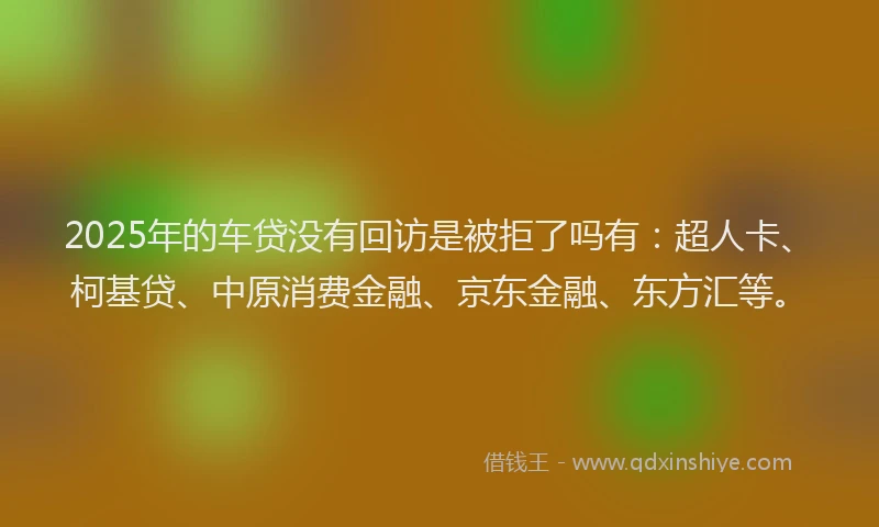 2025年的车贷没有回访是被拒了吗有：超人卡、柯基贷、中原消费金融、京东金融、东方汇等。