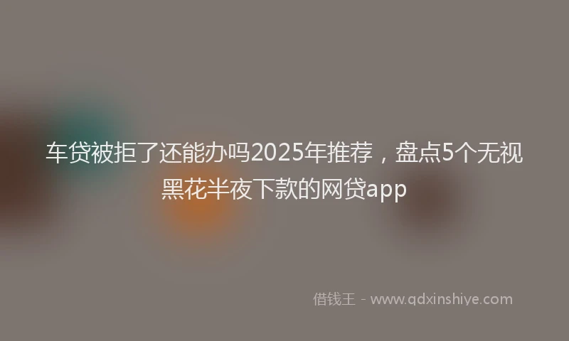 车贷被拒了还能办吗2025年推荐，盘点5个无视黑花半夜下款的网贷app