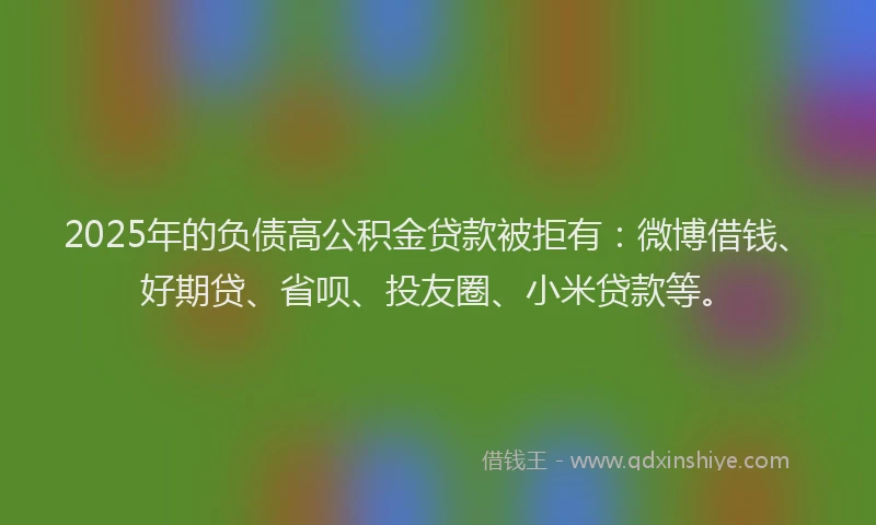 2025年的负债高公积金贷款被拒有：微博借钱、好期贷、省呗、投友圈、小米贷款等。
