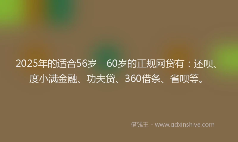 2025年的适合56岁一60岁的正规网贷有：还呗、度小满金融、功夫贷、360借条、省呗等。