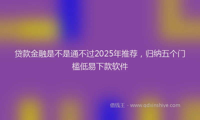 贷款金融是不是通不过2025年推荐，归纳五个门槛低易下款软件