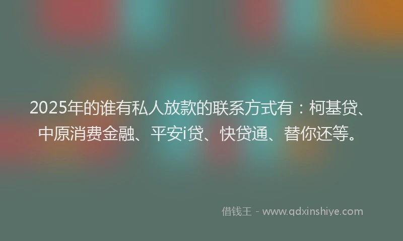 2025年的谁有私人放款的联系方式有：柯基贷、中原消费金融、平安i贷、快贷通、替你还等。