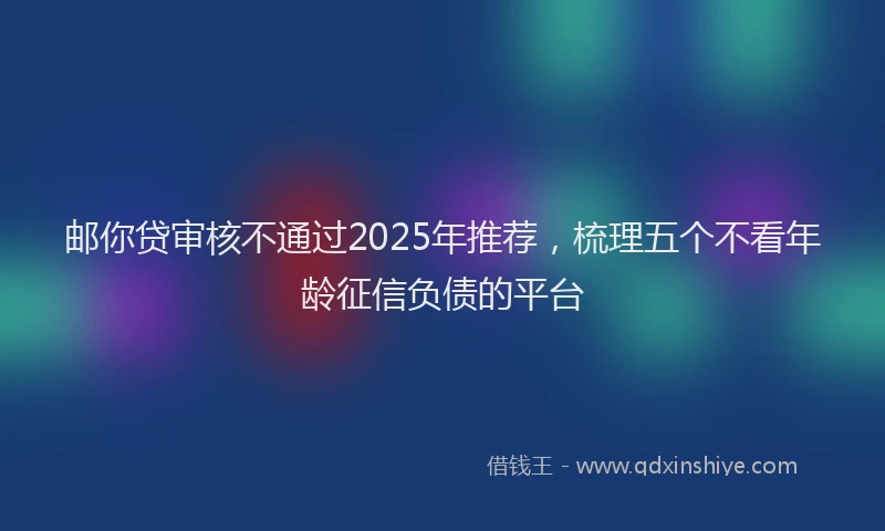 邮你贷审核不通过2025年推荐，梳理五个不看年龄征信负债的平台