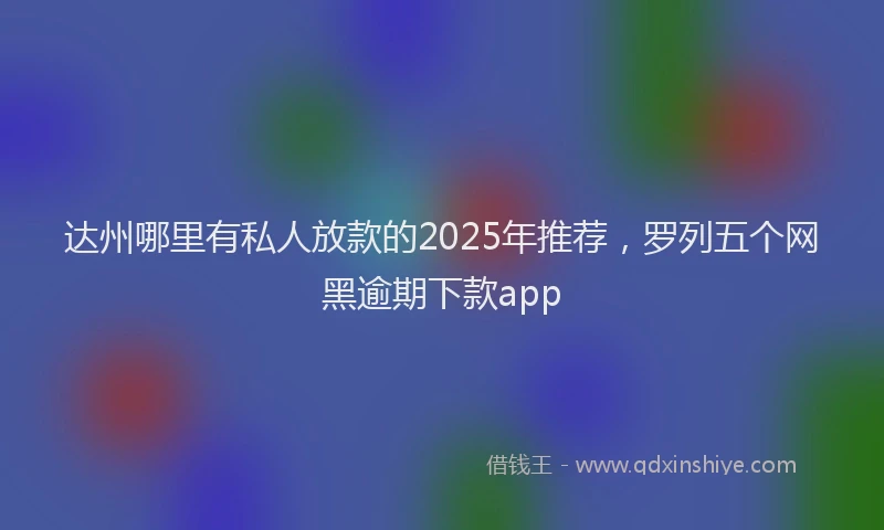 达州哪里有私人放款的2025年推荐，罗列五个网黑逾期下款app