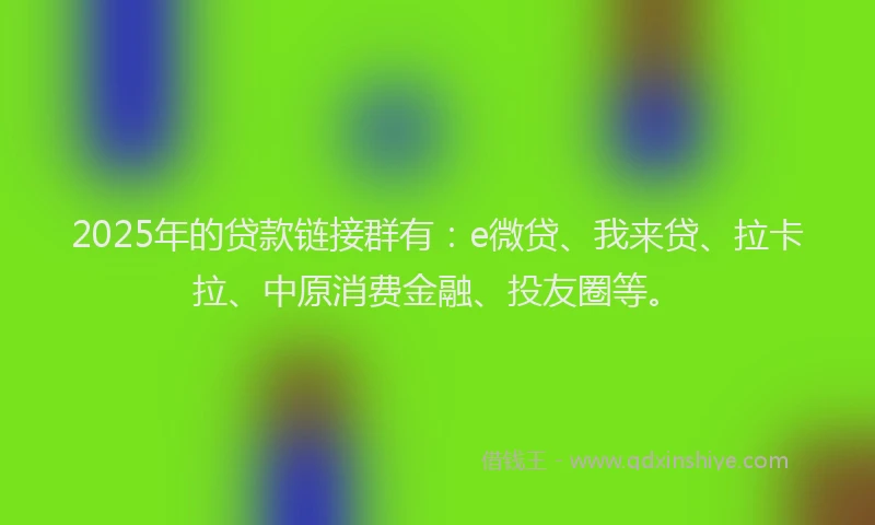 2025年的贷款链接群有：e微贷、我来贷、拉卡拉、中原消费金融、投友圈等。