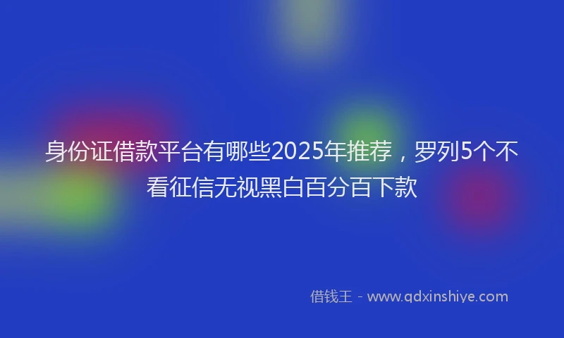 身份证借款平台有哪些2025年推荐，罗列5个不看征信无视黑白百分百下款