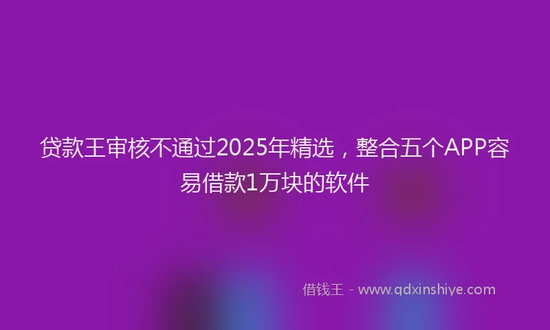 贷款王审核不通过2025年精选，整合五个APP容易借款1万块的软件