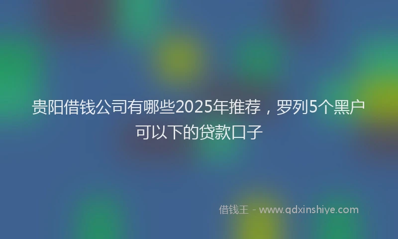 贵阳借钱公司有哪些2025年推荐，罗列5个黑户可以下的贷款口子