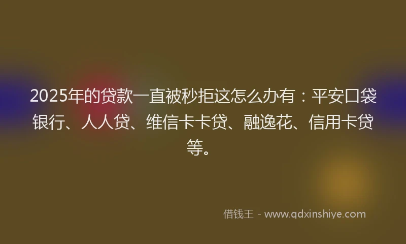 2025年的贷款一直被秒拒这怎么办有：平安口袋银行、人人贷、维信卡卡贷、融逸花、信用卡贷等。