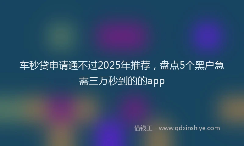车秒贷申请通不过2025年推荐，盘点5个黑户急需三万秒到的的app