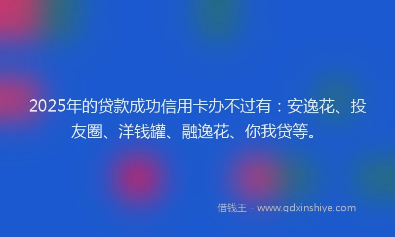 2025年的贷款成功信用卡办不过有：安逸花、投友圈、洋钱罐、融逸花、你我贷等。