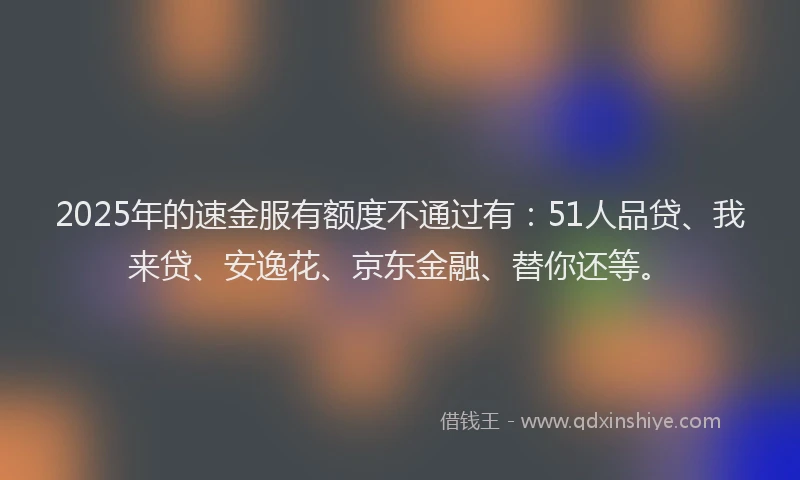 2025年的速金服有额度不通过有：51人品贷、我来贷、安逸花、京东金融、替你还等。