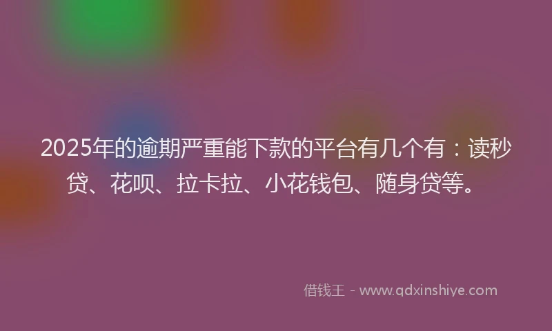 2025年的逾期严重能下款的平台有几个有：读秒贷、花呗、拉卡拉、小花钱包、随身贷等。