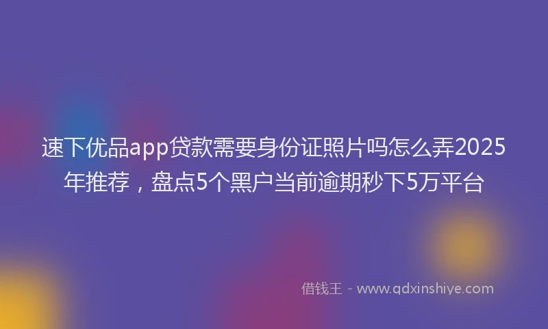 速下优品app贷款需要身份证照片吗怎么弄2025年推荐，盘点5个黑户当前逾期秒下5万平台