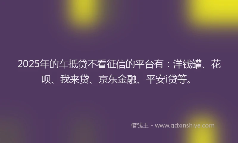 2025年的车抵贷不看征信的平台有：洋钱罐、花呗、我来贷、京东金融、平安i贷等。