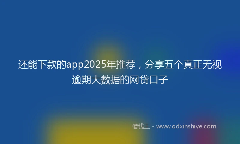 还能下款的app2025年推荐，分享五个真正无视逾期大数据的网贷口子