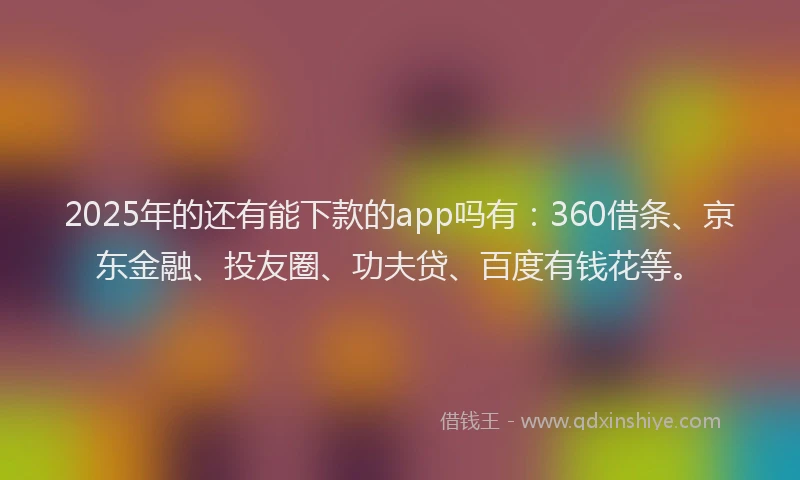 2025年的还有能下款的app吗有：360借条、京东金融、投友圈、功夫贷、百度有钱花等。