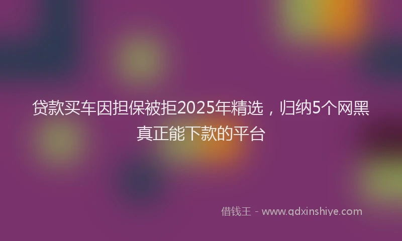 贷款买车因担保被拒2025年精选，归纳5个网黑真正能下款的平台