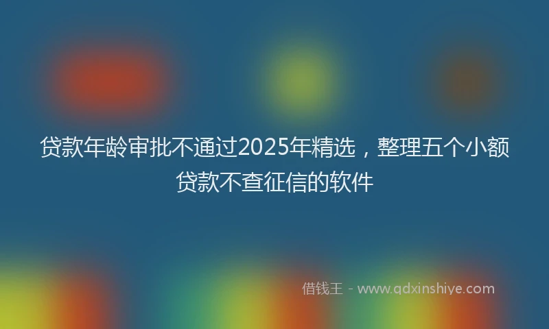 贷款年龄审批不通过2025年精选，整理五个小额贷款不查征信的软件
