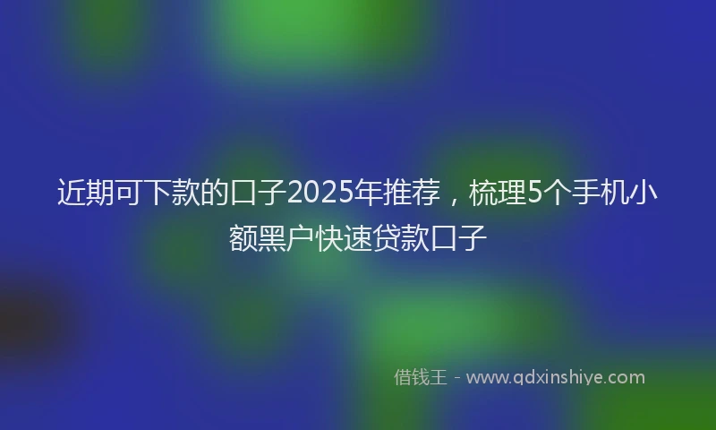 近期可下款的口子2025年推荐，梳理5个手机小额黑户快速贷款口子