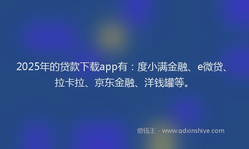 2025年的贷款下载app有：度小满金融、e微贷、拉卡拉、京东金融、洋钱罐等。