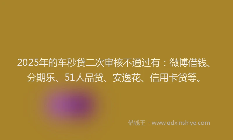 2025年的车秒贷二次审核不通过有：微博借钱、分期乐、51人品贷、安逸花、信用卡贷等。