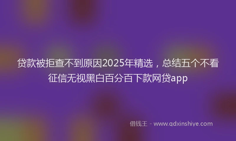贷款被拒查不到原因2025年精选，总结五个不看征信无视黑白百分百下款网贷app