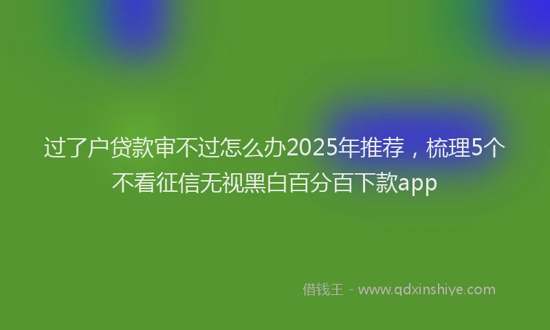 过了户贷款审不过怎么办2025年推荐，梳理5个不看征信无视黑白百分百下款app
