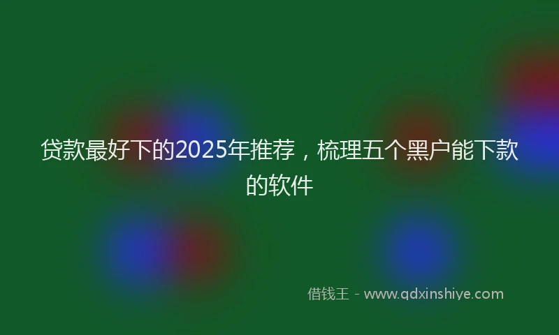 贷款最好下的2025年推荐，梳理五个黑户能下款的软件