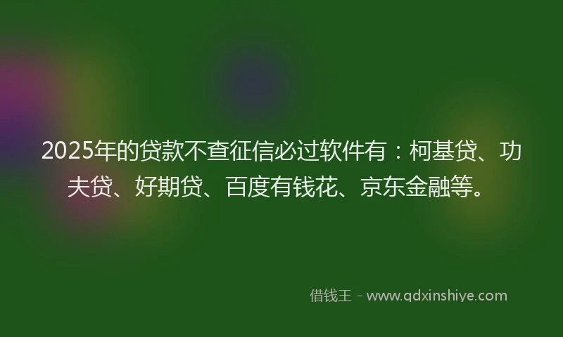 2025年的贷款不查征信必过软件有：柯基贷、功夫贷、好期贷、百度有钱花、京东金融等。