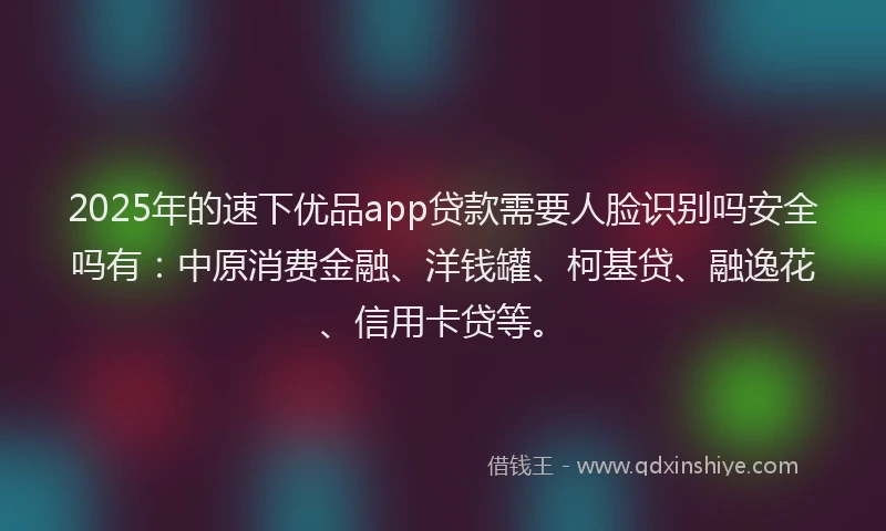 2025年的速下优品app贷款需要人脸识别吗安全吗有：中原消费金融、洋钱罐、柯基贷、融逸花、信用卡贷等。