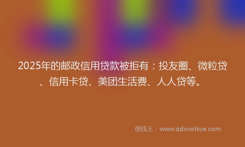 2025年的邮政信用贷款被拒有：投友圈、微粒贷、信用卡贷、美团生活费、人人贷等。