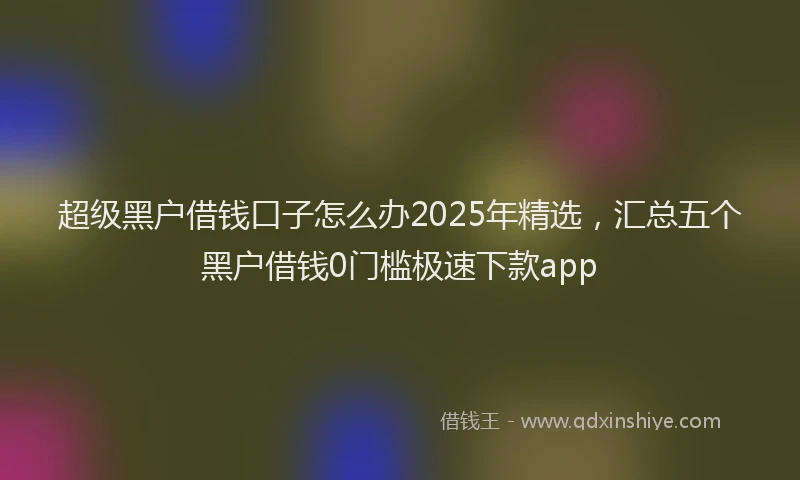 超级黑户借钱口子怎么办2025年精选，汇总五个黑户借钱0门槛极速下款app