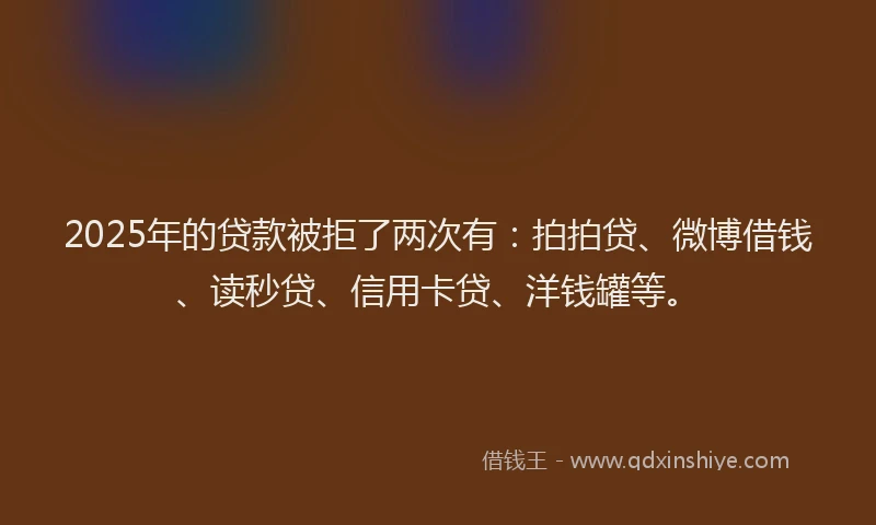 2025年的贷款被拒了两次有：拍拍贷、微博借钱、读秒贷、信用卡贷、洋钱罐等。