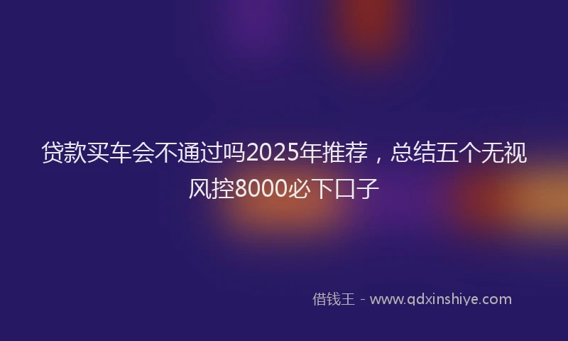 贷款买车会不通过吗2025年推荐，总结五个无视风控8000必下口子