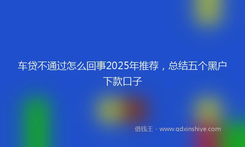车贷不通过怎么回事2025年推荐，总结五个黑户下款口子