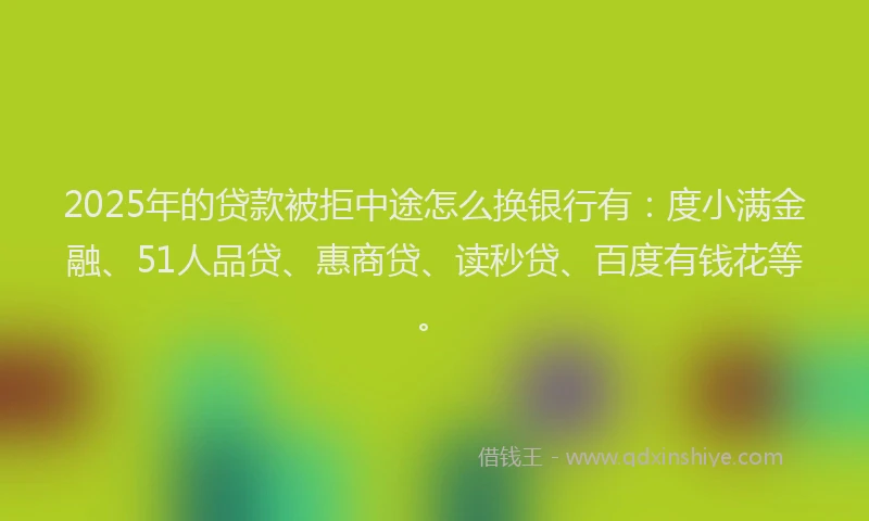 2025年的贷款被拒中途怎么换银行有：度小满金融、51人品贷、惠商贷、读秒贷、百度有钱花等。