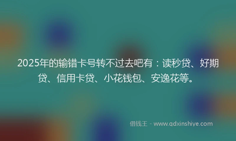 2025年的输错卡号转不过去吧有：读秒贷、好期贷、信用卡贷、小花钱包、安逸花等。